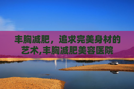 丰胸减肥，追求完美身材的艺术,丰胸减肥美容医院