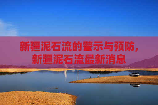 新疆泥石流的警示与预防,新疆泥石流最新消息