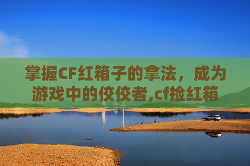 掌握CF红箱子的拿法，成为游戏中的佼佼者,cf捡红箱子不变身按什么