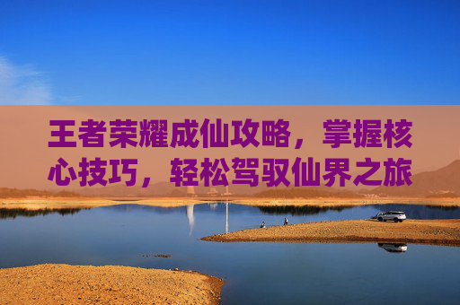 王者荣耀成仙攻略，掌握核心技巧，轻松驾驭仙界之旅,王者荣耀成仙攻略最新