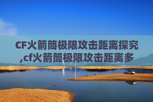 CF火箭筒极限攻击距离探究,cf火箭筒极限攻击距离多少