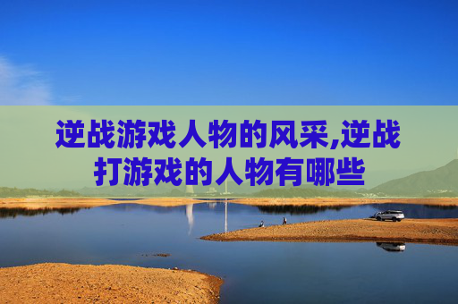 逆战游戏人物的风采,逆战打游戏的人物有哪些