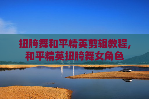 扭胯舞和平精英剪辑教程,和平精英扭胯舞女角色
