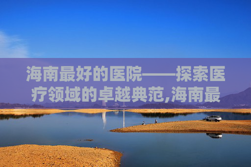 海南最好的医院——探索医疗领域的卓越典范,海南最好的医院排名