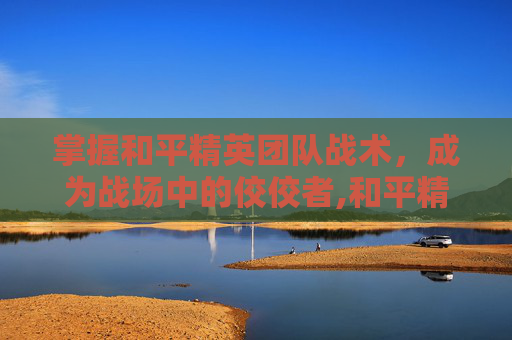 掌握和平精英团队战术，成为战场中的佼佼者,和平精英团队战术教程图片