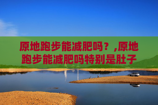 原地跑步能减肥吗？,原地跑步能减肥吗特别是肚子