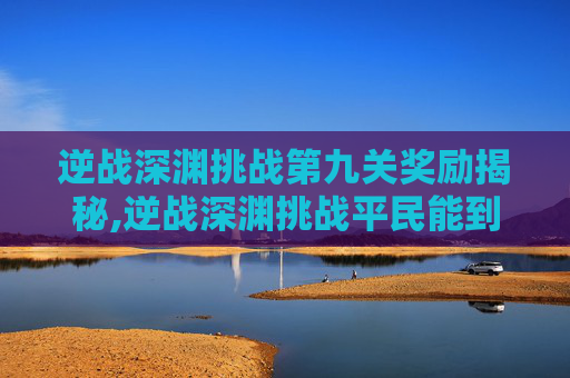 逆战深渊挑战第九关奖励揭秘,逆战深渊挑战平民能到第几关