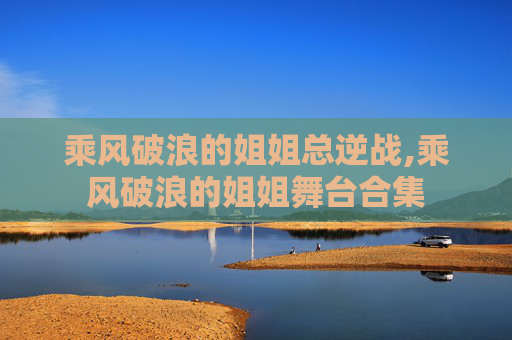 乘风破浪的姐姐总逆战,乘风破浪的姐姐舞台合集