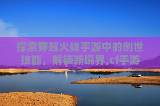 探索穿越火线手游中的创世技能，解锁新境界,cf手游创世技能大全