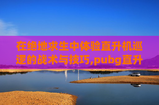 在绝地求生中体验直升机巡逻的战术与技巧,pubg直升机在地图什么位置
