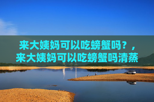 来大姨妈可以吃螃蟹吗？,来大姨妈可以吃螃蟹吗清蒸的