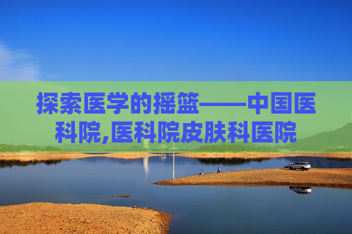 探索医学的摇篮——中国医科院,医科院皮肤科医院