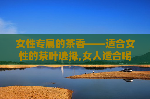 女性专属的茶香——适合女性的茶叶选择,女人适合喝什么茶保养气血
