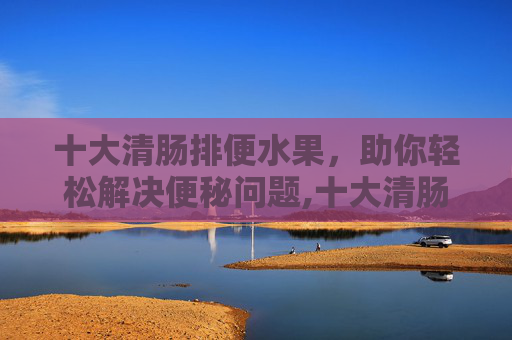十大清肠排便水果，助你轻松解决便秘问题,十大清肠排便水果汁