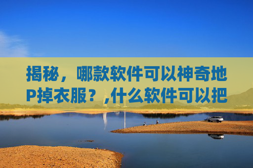 揭秘，哪款软件可以神奇地P掉衣服？,什么软件可以把照片人物的衣服p掉