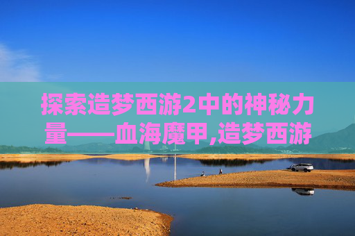 探索造梦西游2中的神秘力量——血海魔甲,造梦西游2血海魔甲怎么得