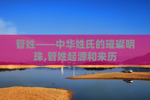 管姓——中华姓氏的璀璨明珠,管姓起源和来历