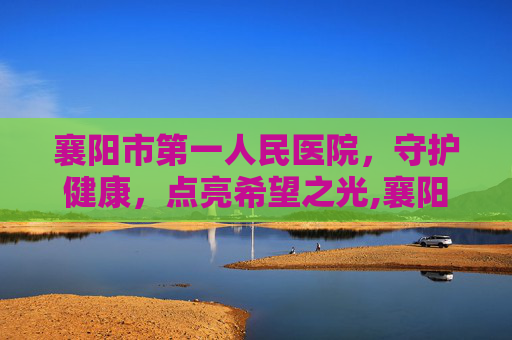 襄阳市第一人民医院，守护健康，点亮希望之光,襄阳市第一人民医院上班时间