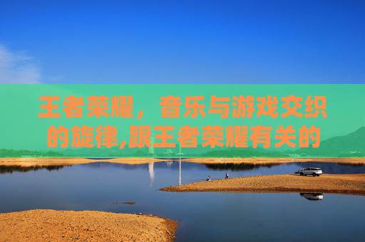 王者荣耀，音乐与游戏交织的旋律,跟王者荣耀有关的歌曲有哪些