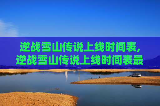 逆战雪山传说上线时间表,逆战雪山传说上线时间表最新