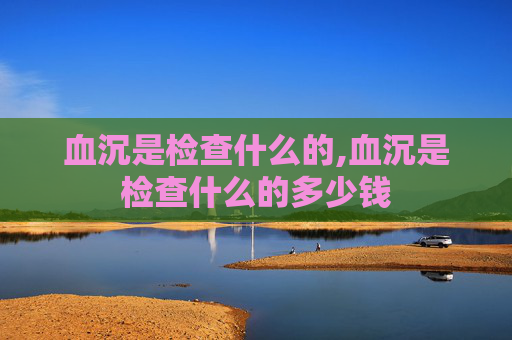 血沉是检查什么的,血沉是检查什么的多少钱