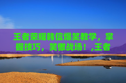 王者荣耀韩信爆笑教学，掌握技巧，笑傲战场！,王者荣耀韩信爆笑教学下载