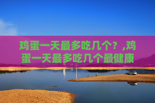 鸡蛋一天最多吃几个？,鸡蛋一天最多吃几个最健康