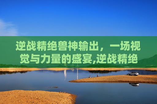逆战精绝兽神输出，一场视觉与力量的盛宴,逆战精绝兽神输出怎么样
