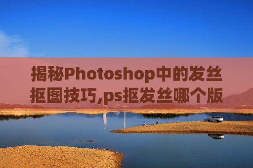 揭秘Photoshop中的发丝抠图技巧,ps抠发丝哪个版本