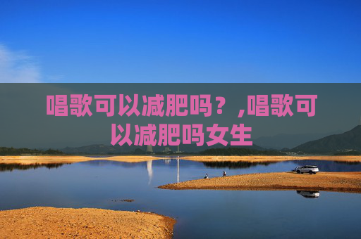 唱歌可以减肥吗？,唱歌可以减肥吗女生