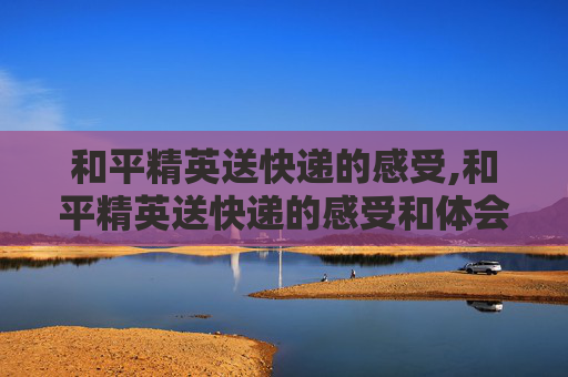 和平精英送快递的感受,和平精英送快递的感受和体会