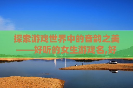 探索游戏世界中的音韵之美——好听的女生游戏名,好听的女生游戏名字仙气一点