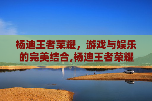 杨迪王者荣耀，游戏与娱乐的完美结合,杨迪王者荣耀id
