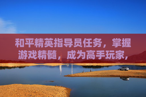 和平精英指导员任务，掌握游戏精髓，成为高手玩家,和平精英指导员任务怎么完成