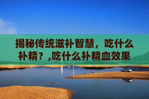 揭秘传统滋补智慧，吃什么补精？,吃什么补精血效果最好