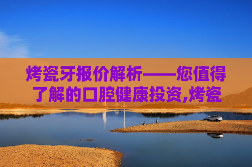 烤瓷牙报价解析——您值得了解的口腔健康投资,烤瓷牙价格表2020
