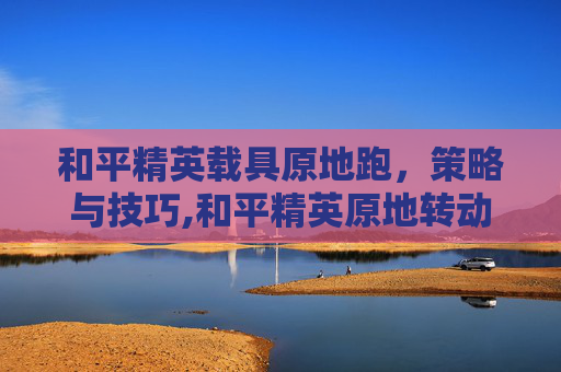 和平精英载具原地跑，策略与技巧,和平精英原地转动会有脚步吗