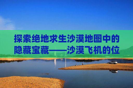 探索绝地求生沙漠地图中的隐藏宝藏——沙漠飞机的位置,pubg沙漠飞机刷新点图片