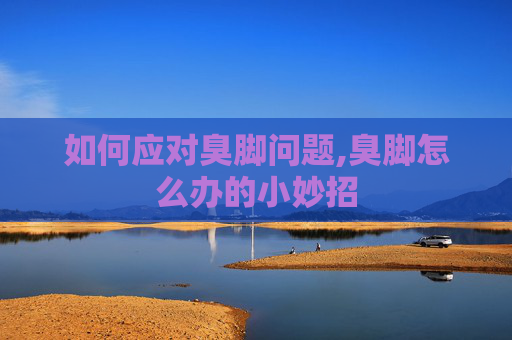 如何应对臭脚问题,臭脚怎么办的小妙招