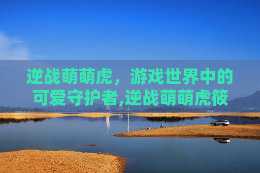 逆战萌萌虎，游戏世界中的可爱守护者,逆战萌萌虎筱筱