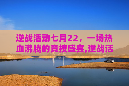 逆战活动七月22，一场热血沸腾的竞技盛宴,逆战活动七月22日