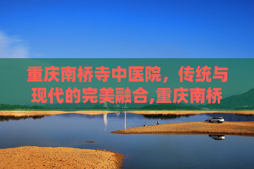 重庆南桥寺中医院，传统与现代的完美融合,重庆南桥寺中医院预约挂号