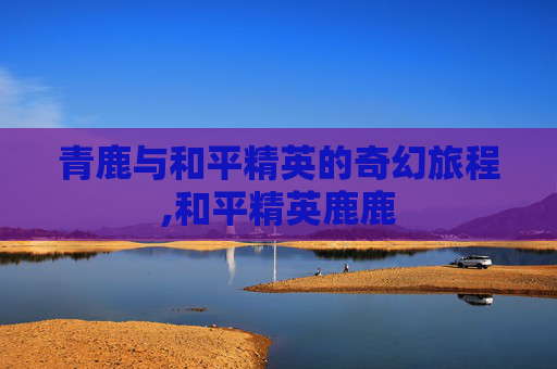 青鹿与和平精英的奇幻旅程,和平精英鹿鹿