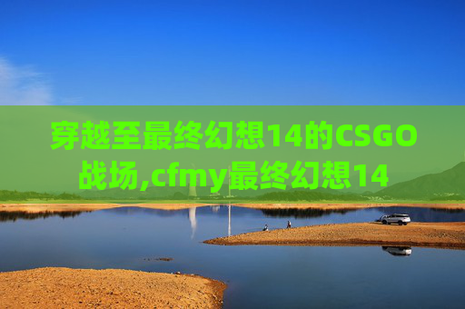 穿越至最终幻想14的CSGO战场,cfmy最终幻想14