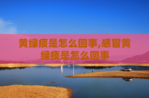 黄绿痰是怎么回事,感冒黄绿痰是怎么回事