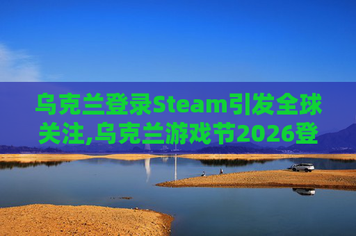 乌克兰登录Steam引发全球关注,乌克兰游戏节2026登陆Steam