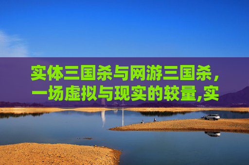 实体三国杀与网游三国杀，一场虚拟与现实的较量,实体三国杀和网游三国杀的区别