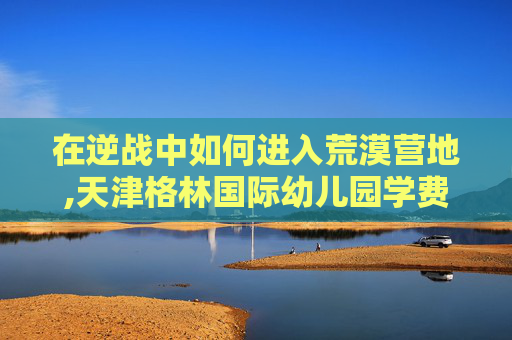 在逆战中如何进入荒漠营地,天津格林国际幼儿园学费