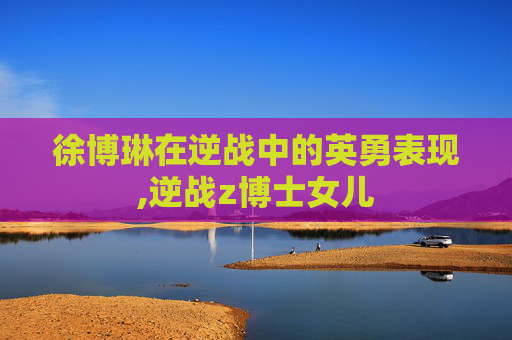 徐博琳在逆战中的英勇表现,逆战z博士女儿