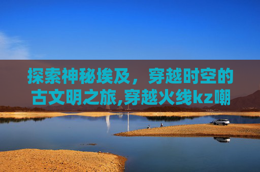 探索神秘埃及，穿越时空的古文明之旅,穿越火线kz嘲讽埃及小蜜蜂队